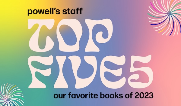 Want to read the best books of 2023? You’ll find them in Powell’s Books Staff Top Fives list; from fiction to nonfiction to our favorite kids’ picks.